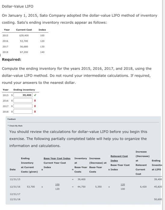 Dollar-Value LIFO
On January 1, 2015, Sato Company adopted the dollar-value LIFO method of inventory
costing. Sato's ending inventory records appear as follows:
Year Current Cost Index
2015
2016
2017
2018
$39,400
53,700
Feedback
56,680
67,200
Year Ending inventory
2015 $
39,400✔
2016 $
2017 $
2018 $
Required:
Compute the ending inventory for the years 2015, 2016, 2017, and 2018, using the
dollar-value LIFO method. Do not round your intermediate calculations. If required,
round your answers to the nearest dollar.
Date
12/31/15
12/31/16
X
Check My Work
You should review the calculations for dollar-value LIFO before you begin this
exercise. The following partially completed table will help you to organize the
information and calculations.
12/31/17
12/31/18
X
100
120
Ending
Inventory
at Current
Costs (given)
130
140
53,700
X
Base Year Cost Index
Current Year Cost
Index
100
120
Inventory Increase
at
Base-Year Base-Year
Costs
Costs
39,400
(Decrease) at
44,750
5,350
Relevant Cost
Index
Base-Year Cost
x Index
x
120
100
Increase
(Decrease)
at
Relevant
Current
Cost
6,420
Ending
Invento
at LIFO
39,400
45,820
50,600