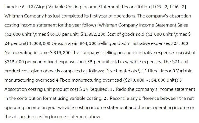 Exercise 6 - 12 (Algo) Variable Costing Income Statement; Reconciliation [LO6-2, LO6-3]
Whitman Company has just completed its first year of operations. The company's absorption
costing income statement for the year follows: Whitman Company Income Statement Sales
(42,000 units \times $44.10 per unit) $ 1,852,200 Cost of goods sold (42,000 units \times $
24 per unit) 1,008,000 Gross margin 844, 200 Selling and administrative expenses 525,000
Net operating income $ 319,200 The company's selling and administrative expenses consist of
$315,000 per year in fixed expenses and $5 per unit sold in variable expenses. The $24 unit
product cost given above is computed as follows: Direct materials $ 12 Direct labor 3 Variable
manufacturing overhead 4 Fixed manufacturing overhead ($270,000 - 54,000 units) 5
Absorption costing unit product cost $ 24 Required: 1. Redo the company's income statement
in the contribution format using variable costing. 2. Reconcile any difference between the net
operating income on your variable costing income statement and the net operating income on
the absorption costing income statement above.