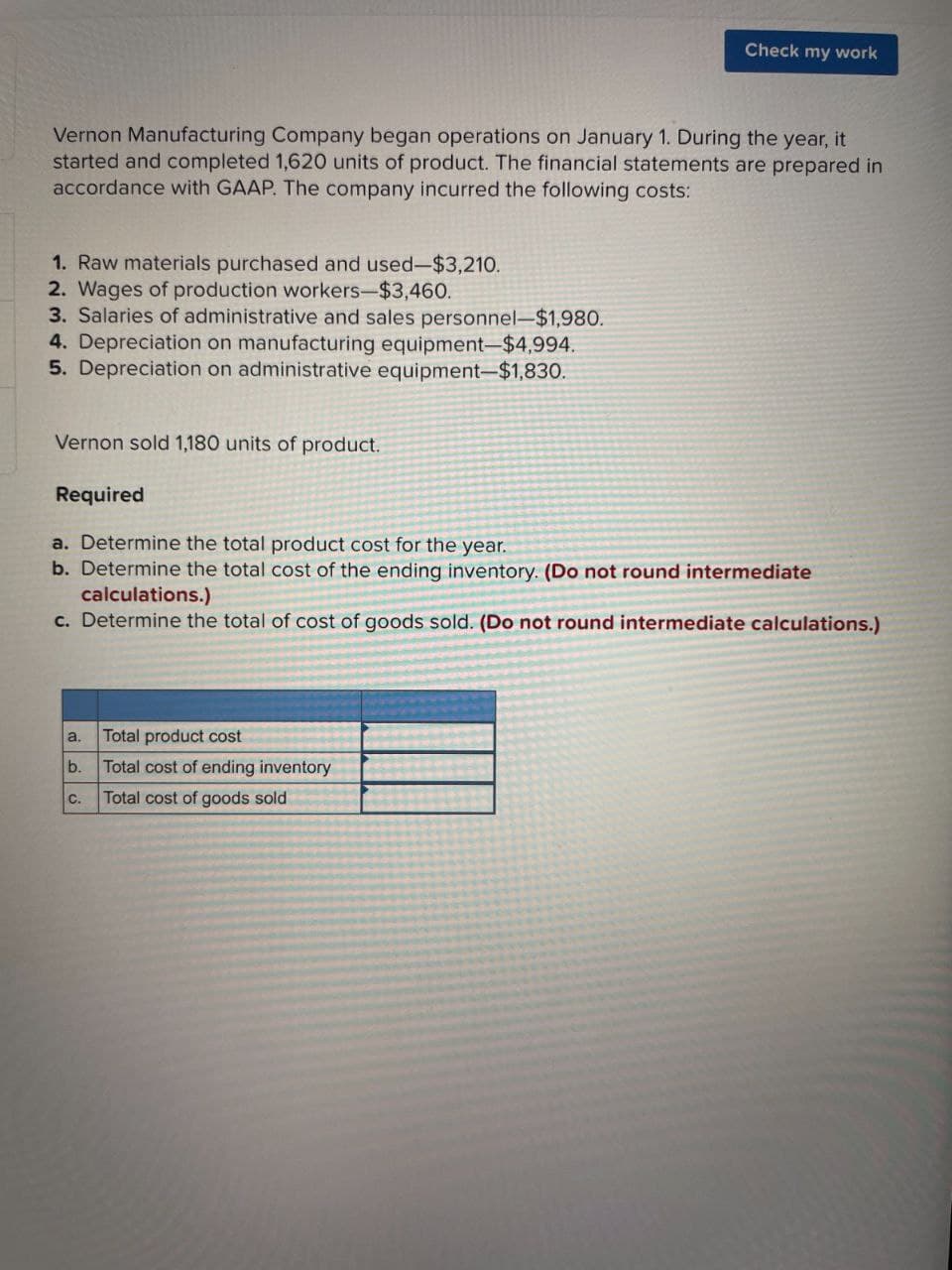Check my work
Vernon Manufacturing Company began operations on January 1. During the year, it
started and completed 1,620 units of product. The financial statements are prepared in
accordance with GAAP. The company incurred the following costs:
1. Raw materials purchased and used-$3,210.
2. Wages of production workers-$3,460.
3. Salaries of administrative and sales personnel-$1,980.
4. Depreciation on manufacturing equipment-$4,994.
5. Depreciation on administrative equipment-$1,830.
Vernon sold 1,180 units of product.
Required
a. Determine the total product cost for the year.
b. Determine the total cost of the ending inventory. (Do not round intermediate
calculations.)
c. Determine the total of cost of goods sold. (Do not round intermediate calculations.)
a.
Total product cost
b.
Total cost of ending inventory
C.
Total cost of goods sold
