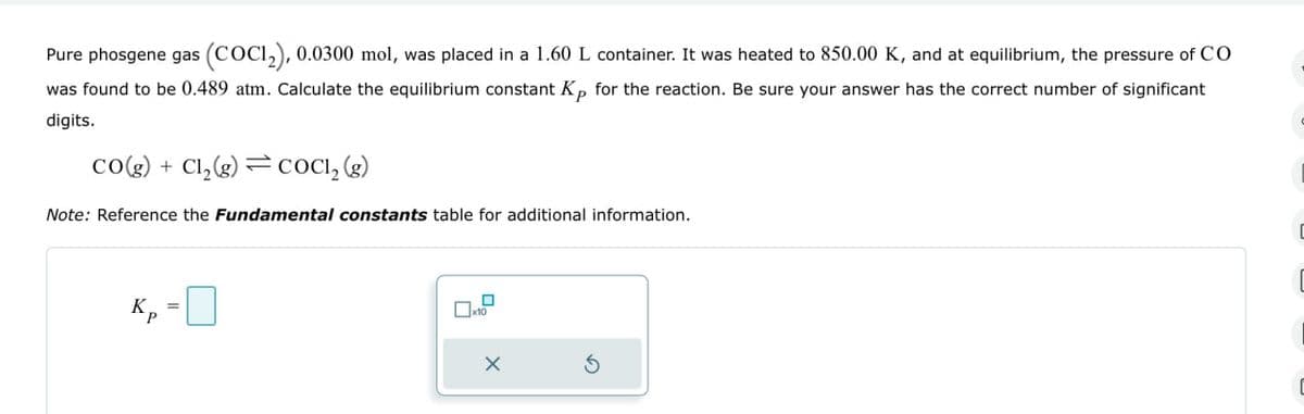 Pure phosgene gas (COC12), 0.0300 mol, was placed in a 1.60 L container. It was heated to 850.00 K, and at equilibrium, the pressure of CO
was found to be 0.489 atm. Calculate the equilibrium constant Kp for the reaction. Be sure your answer has the correct number of significant
digits.
co(g) +Cl₂(g) COCI, (g)
Note: Reference the Fundamental constants table for additional information.
K,
☐ x10
x
5
C
C