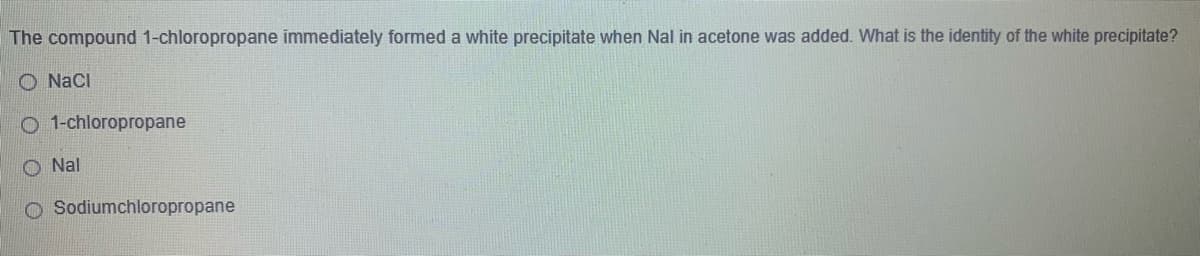 The compound 1-chloropropane immediately formed a white precipitate when Nal in acetone was added. What is the identity of the white precipitate?
O NaCI
O 1-chloropropane
O Nal
O Sodiumchloropropane
