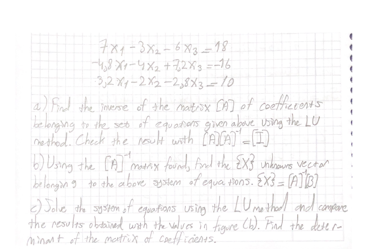 チメイー3X2-6X3-18
-4,8Xx-4X2+7,2X3=-16
3,2 X4-2X2-2,8X3=10
a/ Find the mverse of the matiox CA) of coettierents
belonging to the seto of equations given above Using the LU
nethod. Check the noult with ČAICA) -1)
6) Using the [A matrix foundo fnd the ZXJ unkrowns vecton
belongin g to the above system of equa thons. EX3 = [A] [B]
the LU mothad and campare
) Jolve the ayspen of
the resulas obtained with the valves in froure C6). Find the dese re
minart of the matrox of coefficie45.
equations using
