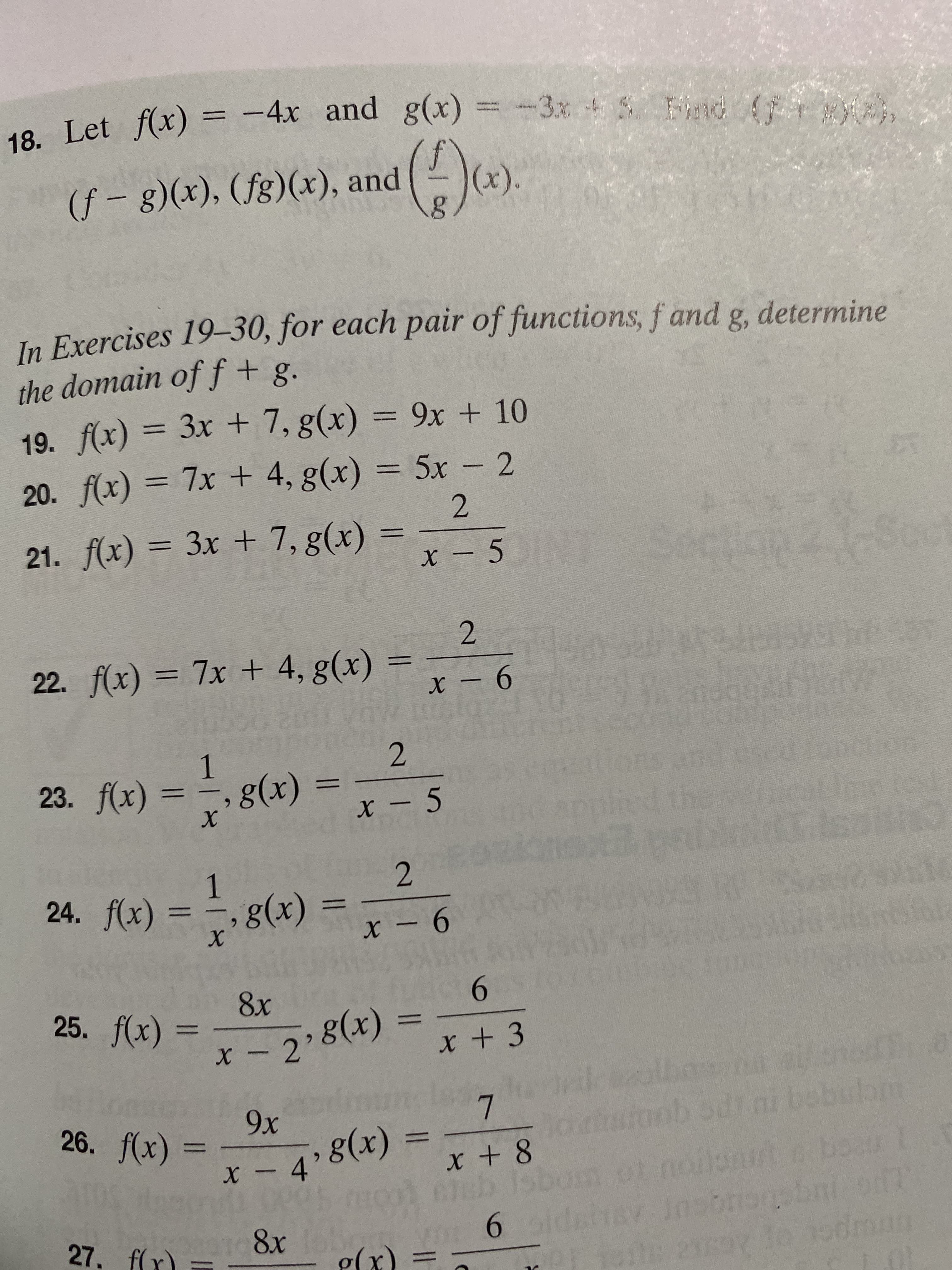 18. Let f(x) = -4x and g(x)
Fnd
(f – g)(x), (fg)(x), and
In Exercises 19–30, for each pair of functions, f and g
the domain off + g.
determine
19. f(x) = 3x + 7, g(x) = 9x + 10
%3D
%3D
20. f(x) = 7x + 4, g(x) = 5x 2
%3D
21. f(x) = 3x + 7, g(x)
%3D
Sep
22. f(x) = 7x + 4, g(x)
1
23. f(x)
g(x)
- 5
6.
х
24. f(x) = ÷, g(x)
%3D
%3D
х
9-
6.
25. f(x) =
8x
g(x)
X -2'
X +3
9х
g(x)
X -4'
26. f(x)
wiob odiai bobulon
%3D
%3D
noilonut. bo0
Insbronsbnt.od
he2say lo 1odman
1st
6.
g(x) =
27. ffr)
8x
%3D
