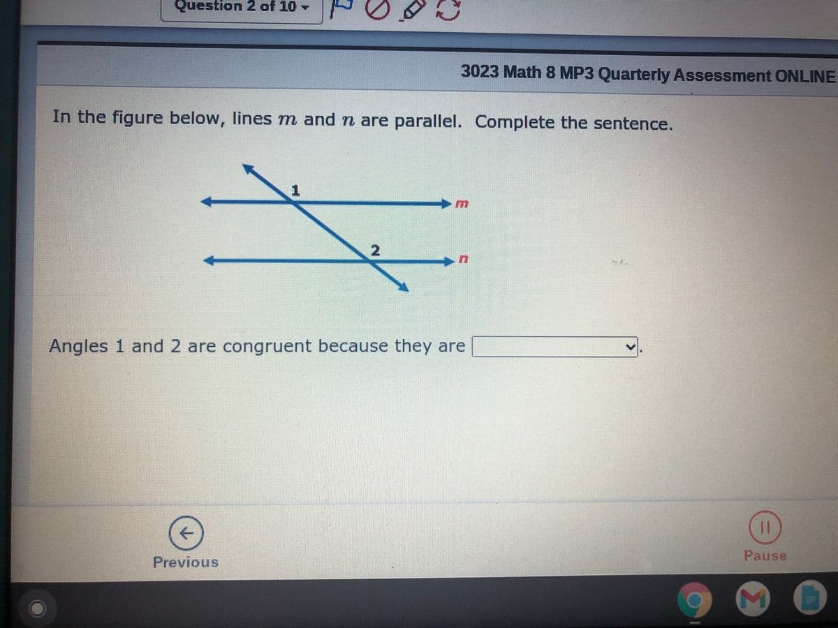 Question 2 of 10 -
3023 Math 8 MP3 Quarterly Assessment ONLINE
In the figure below, lines m and n are parallel. Complete the sentence.
Angles 1 and 2 are congruent because they are
Pause
Previous
