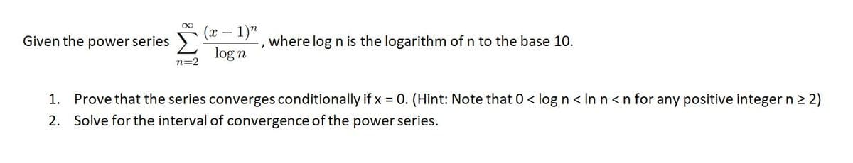 (x – 1)"
log n
Given the power series >
where log n is the logarithm of n to the base 10.
n=2
1. Prove that the series converges conditionally if x = 0. (Hint: Note that 0< log n < In n<n for any positive integer n 2 2)
2. Solve for the interval of convergence of the power series.
