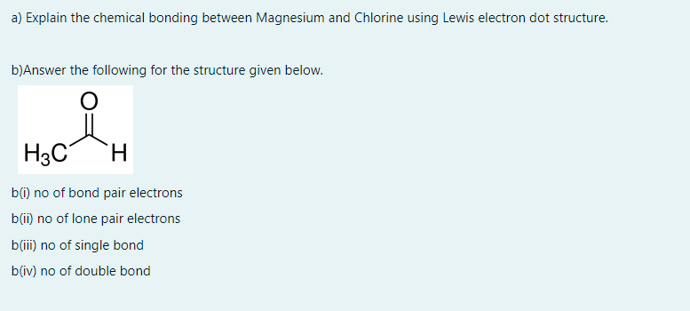 a) Explain the chemical bonding between Magnesium and Chlorine using Lewis electron dot structure.
b)Answer the following for the structure given below.
H3C
H.
b(i) no of bond pair electrons
b(i) no of lone pair electrons
b(iii) no of single bond
b(iv) no of double bond
