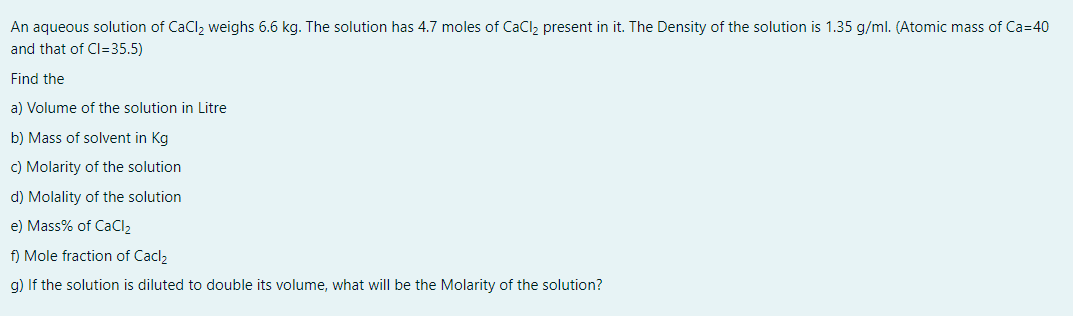 An aqueous solution of CaClz weighs 6.6 kg. The solution has 4.7 moles of CaCl, present in it. The Density of the solution is 1.35 g/ml. (Atomic mass of Ca=40
and that of Cl=35.5)
Find the
a) Volume of the solution in Litre
b) Mass of solvent in Kg
c) Molarity of the solution
d) Molality of the solution
e) Mass% of CaCl2
f) Mole fraction of Cacl2
g) If the solution is diluted to double its volume, what will be the Molarity of the solution?
