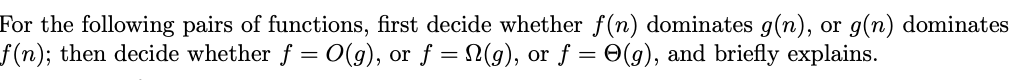 For the following pairs of functions, first decide whether f(n) dominates g(n), or g(n) dominates
f (n); then decide whether f = 0(g), or f = (g), or f = 0(g), and briefly explains.
