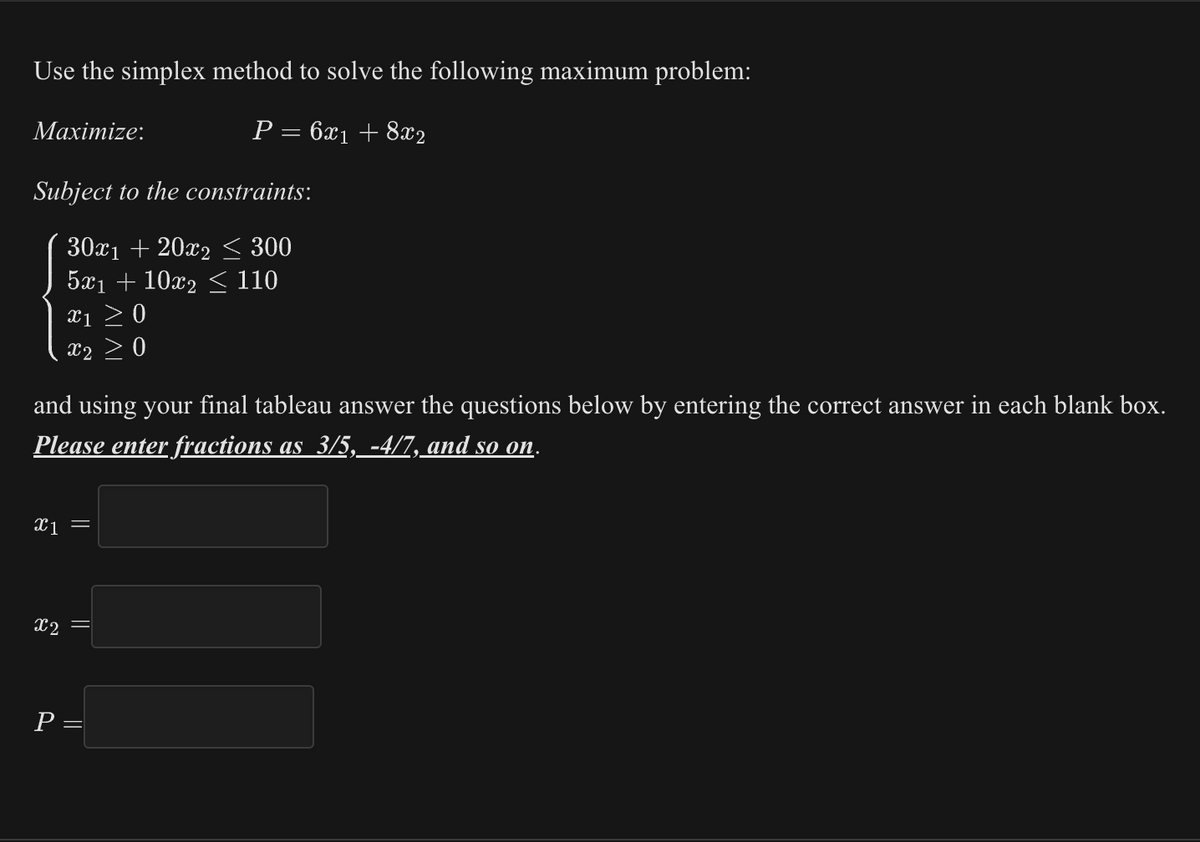 Use the simplex method to solve the following maximum problem:
P = 6x₁ + 8x2
Maximize:
Subject to the constraints:
30x₁ +20x2 ≤ 300
5x₁ +10x₂ ≤ 110
X1 ≥ 0
X2 0
and using your final tableau answer the questions below by entering the correct answer in each blank box.
Please enter fractions as 3/5, -4/7, and so on.
x₁ =
X2
P =
11