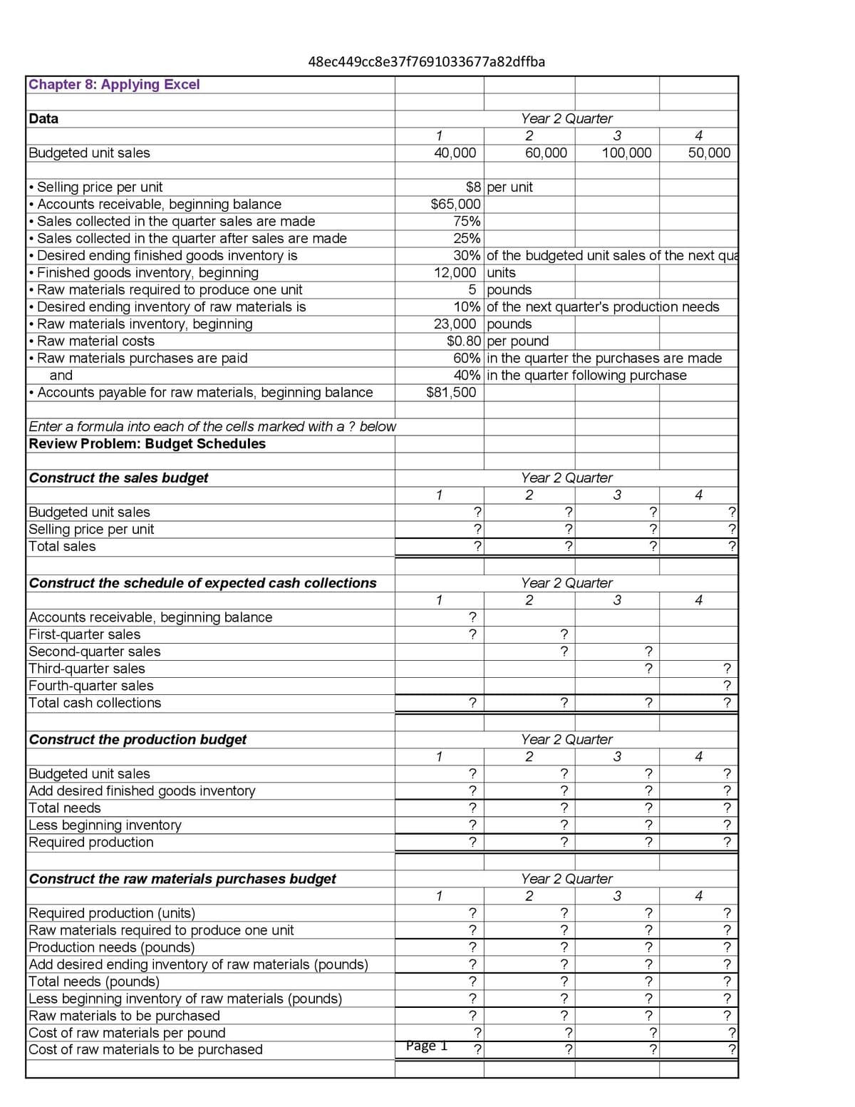 48ec449cc8e37f7691033677a82dffba
Chapter 8: Applying Excel
Data
•
•
Budgeted unit sales
Selling price per unit
•
Accounts receivable, beginning balance
Sales collected in the quarter sales are made
Sales collected in the quarter after sales are made
Desired ending finished goods inventory is
Finished goods inventory, beginning
Raw materials required to produce one unit
Desired ending inventory of raw materials is
Raw materials inventory, beginning
Raw material costs
Raw materials purchases are paid
and
• Accounts payable for raw materials, beginning balance
Year 2 Quarter
1
2
3
4
40,000
60,000
100,000
50,000
$8 per unit
$65,000
75%
25%
30% of the budgeted unit sales of the next qua
12,000 units
5 pounds
10% of the next quarter's production needs
23,000 pounds
$0.80 per pound
60% in the quarter the purchases are made
40% in the quarter following purchase
$81,500
Enter a formula into each of the cells marked with a ? below
Review Problem: Budget Schedules
Construct the sales budget
Budgeted unit sales
Selling price per unit
Total sales
Year 2 Quarter
1
2
3
4
?
?
?
?
?
?
?
?
Construct the schedule of expected cash collections
Year 2 Quarter
1
2
3
4
Accounts receivable, beginning balance
?
First-quarter sales
?
?
Second-quarter sales
งง
?
Third-quarter sales
Fourth-quarter sales
Total cash collections
?
?
22
?
?
?
?
?
?
Construct the production budget
Year 2 Quarter
1
2
3
4
Budgeted unit sales
?
?
?
Add desired finished goods inventory
Total needs
?
?
?
?
?
?
?
Less beginning inventory
?
?
?
?
Required production
?
?
?
?
Construct the raw materials purchases budget
Year 2 Quarter
1
2
3
4
Required production (units)
?
?
?
?
Raw materials required to produce one unit
?
?
?
Production needs (pounds)
?
?
?
?
Add desired ending inventory of raw materials (pounds)
Total needs (pounds)
?
?
?
?
?
?
?
Less beginning inventory of raw materials (pounds)
?
?
?
?
Raw materials to be purchased
?
?
?
?
Cost of raw materials per pound
?
?
?
?
Cost of raw materials to be purchased
Page 1
?
?
?
?