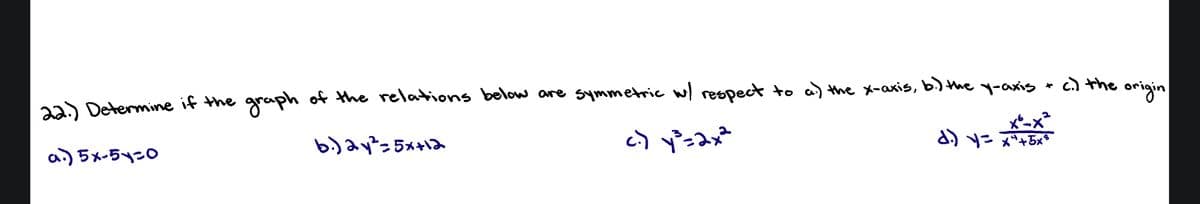 *
22.) Determine if the graph of the relations below are symmetric w/ respect to a) the x-axis, b.) the y-axis
b.) 2y²=5x+12
c) y³ = 2x²
d.) y = x² +5x³
a.) 5x-51-0
c.) the
origin