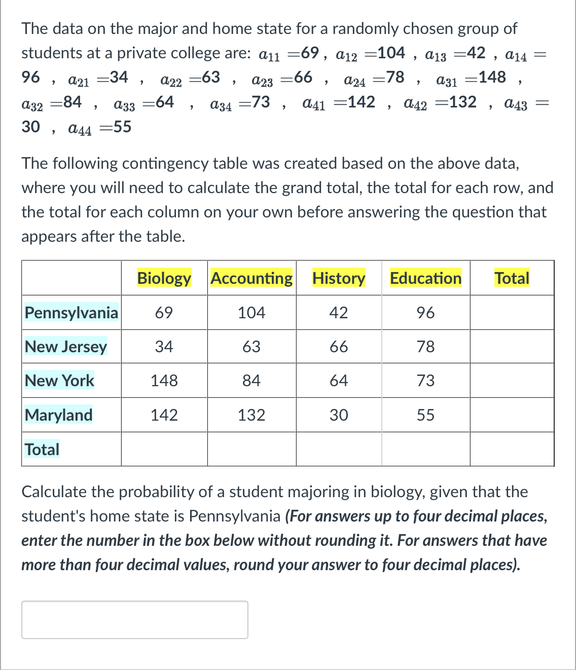 The data on the major and home state for a randomly chosen group of
students at a private college are: a11 =69, a12 =104, α13 =42, a14
-78,
=148,
=66,
a24
a31
96,
A23
=73, a41 =142, α42 =132,
=34,
a21
a33
a32
=84,
30, a44 =55
=63,
a22
-64, 034
Maryland
Total
Biology Accounting History
104
42
63
66
84
64
30
Pennsylvania 69
New Jersey
34
New York
148
The following contingency table was created based on the above data,
where you will need to calculate the grand total, the total for each row, and
the total for each column on your own before answering the question that
appears after the table.
142
a43
132
=
Education Total
96
78
73
55
=
Calculate the probability of a student majoring in biology, given that the
student's home state is Pennsylvania (For answers up to four decimal places,
enter the number in the box below without rounding it. For answers that have
more than four decimal values, round your answer to four decimal places).