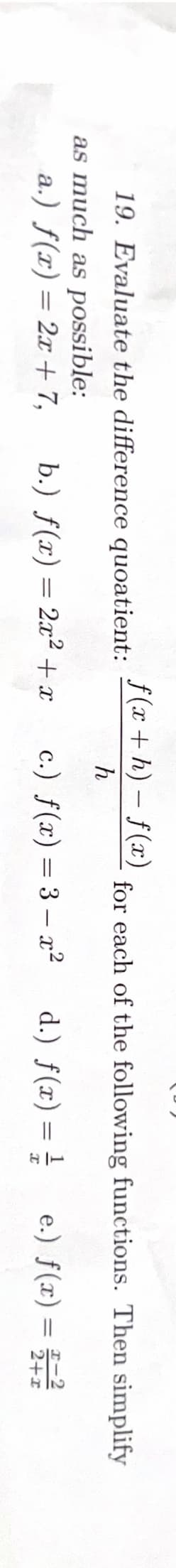 19. Evaluate the difference quoatient:
as much as possible:
a.) f(x) = 2x + 7,
f(x+h)-f(x)
h
b.) f(x) = 2x² + x
for each of the following functions. Then simplify
d.) f(x) = //
I
c.) f(x) = 3x²
e.) f(x) =
2+x