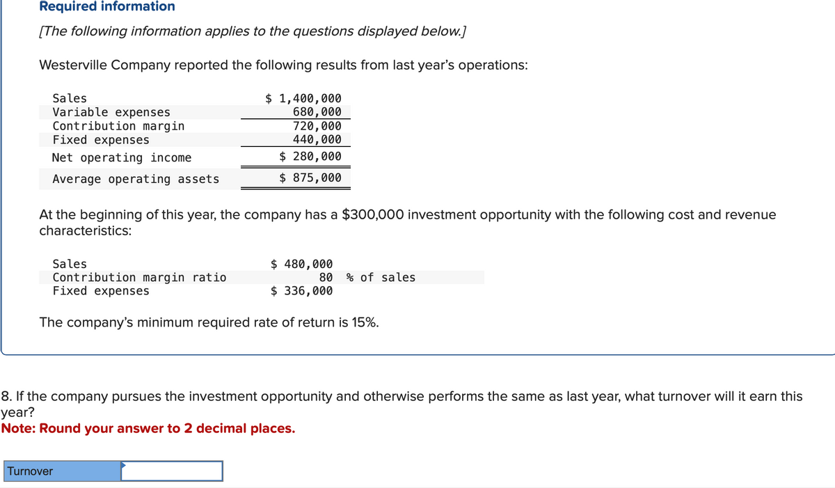 Required information
[The following information applies to the questions displayed below.]
Westerville Company reported the following results from last year's operations:
Sales
Variable expenses
Contribution margin
Fixed expenses
Net operating income
Average operating assets
$ 1,400,000
680,000
720,000
440,000
$ 280,000
$875,000
At the beginning of this year, the company has a $300,000 investment opportunity with the following cost and revenue
characteristics:
Sales
$ 480,000
Contribution margin ratio
80 % of sales
$ 336,000
Fixed expenses
The company's minimum required rate of return is 15%.
8. If the company pursues the investment opportunity and otherwise performs the same as last year, what turnover will it earn this
year?
Note: Round your answer to 2 decimal places.
Turnover