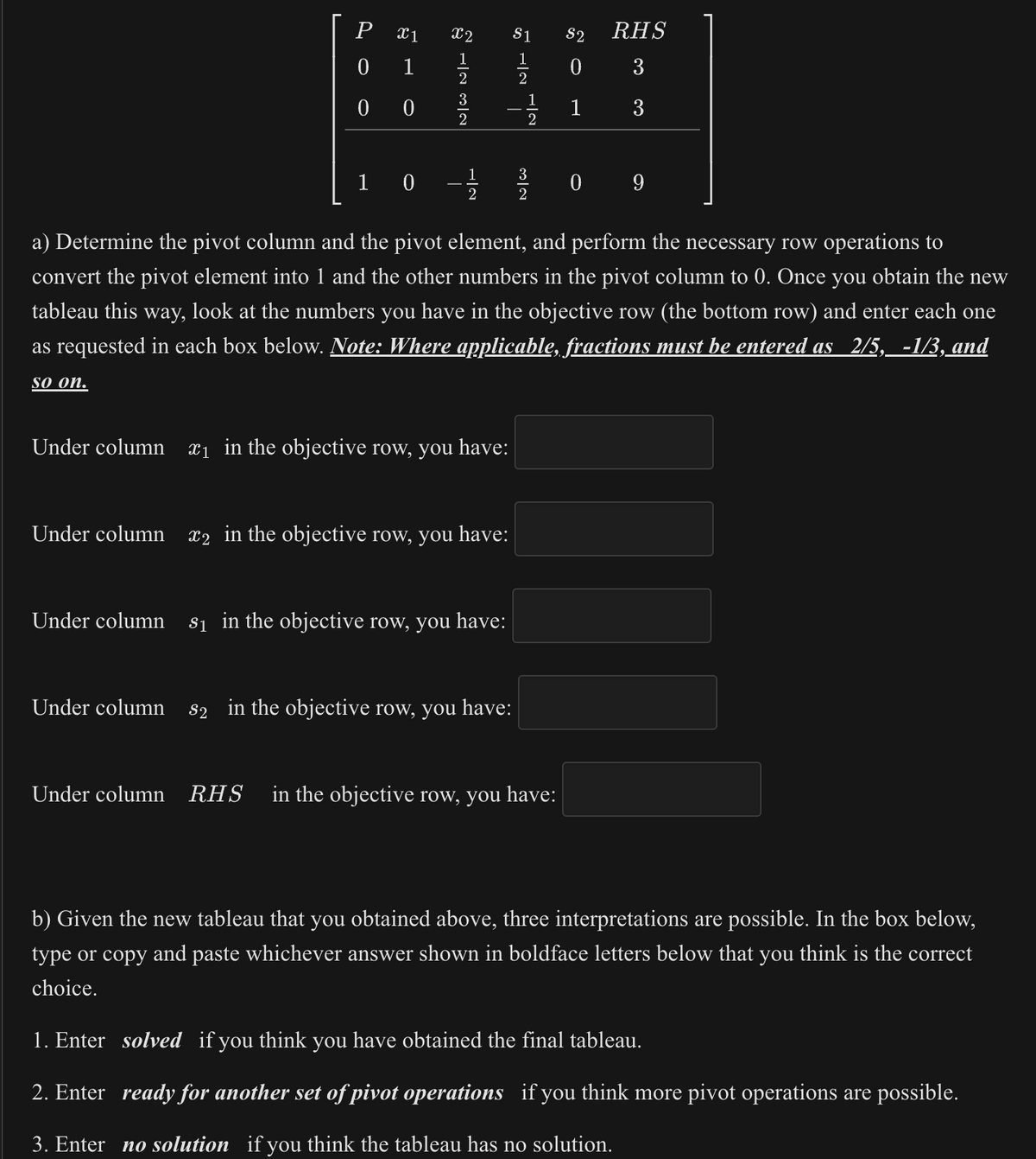 P 1
0
1
00
10
X2
1
2
3
2
1
2
Under column ₁ in the objective row, you have:
Under column x2 in the objective row, you have:
$1
1
2
Under column s₁ in the objective row, you have:
1
2
Under column $2 in the objective row, you have:
3
2
a) Determine the pivot column and the pivot element, and perform the necessary row operations to
convert the pivot element into 1 and the other numbers in the pivot column to 0. Once you obtain the new
tableau this way, look at the numbers you have in the objective row (the bottom row) and enter each one
as requested in each box below. Note: Where applicable, fractions must be entered as 2/5, -1/3, and
so on.
$2
0
1
RHS
3
3
Under column RHS in the objective row, you have:
09
[III
b) Given the new tableau that you obtained above, three interpretations are possible. In the box below,
type or copy and paste whichever answer shown in boldface letters below that you think is the correct
choice.
1. Enter solved if you think you have obtained the final tableau.
2. Enter ready for another set of pivot operations if you think more pivot operations are possible.
3. Enter no solution if you think the tableau has no solution.
