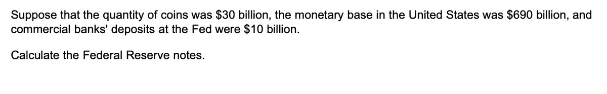 Suppose that the quantity of coins was $30 billion, the monetary base in the United States was $690 billion, and
commercial banks' deposits at the Fed were $10 billion.
Calculate the Federal Reserve notes.