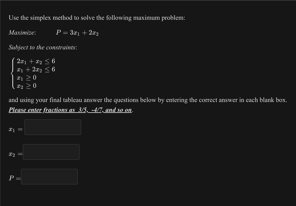 Use the simplex method to solve the following maximum problem:
P = 3x₁ + 2x2
Maximize:
Subject to the constraints:
2x1 + x₂ ≤ 6
x1 + 2x2 ≤ 6
X₁ ≥ 0
X2
and using your final tableau answer the questions below by entering the correct answer in each blank box.
Please enter fractions as 3/5, -4/7, and so on.
x1 =
x2
||
P =
11