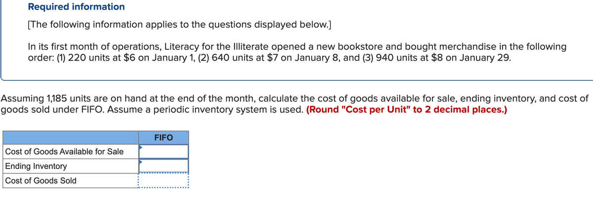 Required information
[The following information applies to the questions displayed below.]
In its first month of operations, Literacy for the Illiterate opened a new bookstore and bought merchandise in the following
order: (1) 220 units at $6 on January 1, (2) 640 units at $7 on January 8, and (3) 940 units at $8 on January 29.
Assuming 1,185 units are on hand at the end of the month, calculate the cost of goods available for sale, ending inventory, and cost of
goods sold under FIFO. Assume a periodic inventory system is used. (Round "Cost per Unit" to 2 decimal places.)
Cost of Goods Available for Sale
Ending Inventory
Cost of Goods Sold
FIFO