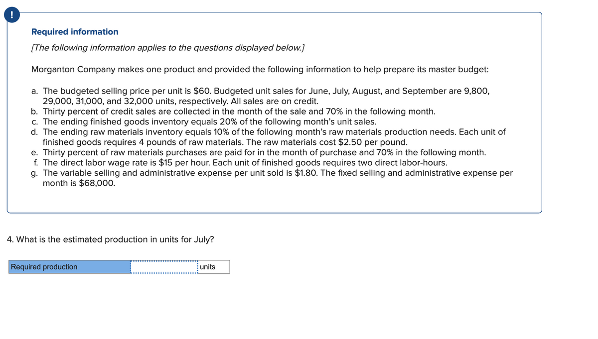 !
Required information
[The following information applies to the questions displayed below.]
Morganton Company makes one product and provided the following information to help prepare its master budget:
a. The budgeted selling price per unit is $60. Budgeted unit sales for June, July, August, and September are 9,800,
29,000, 31,000, and 32,000 units, respectively. All sales are on credit.
b. Thirty percent of credit sales are collected in the month of the sale and 70% in the following month.
c. The ending finished goods inventory equals 20% of the following month's unit sales.
d. The ending raw materials inventory equals 10% of the following month's raw materials production needs. Each unit of
finished goods requires 4 pounds of raw materials. The raw materials cost $2.50 per pound.
e. Thirty percent of raw materials purchases are paid for in the month of purchase and 70% in the following month.
f. The direct labor wage rate is $15 per hour. Each unit of finished goods requires two direct labor-hours.
g. The variable selling and administrative expense per unit sold is $1.80. The fixed selling and administrative expense per
month is $68,000.
4. What is the estimated production in units for July?
Required production
units