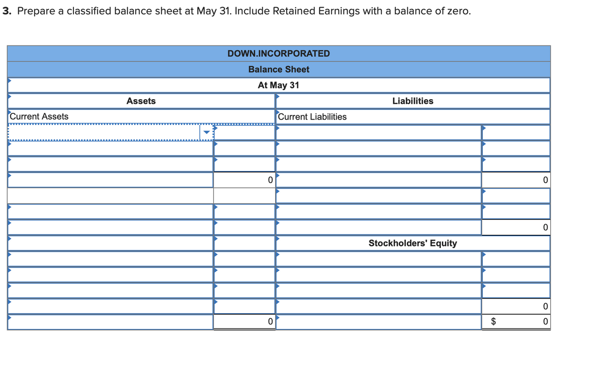 3. Prepare a classified balance sheet at May 31. Include Retained Earnings with a balance of zero.
Current Assets
Assets
DOWN.INCORPORATED
Balance Sheet
At May 31
0
0
Current Liabilities
Liabilities
Stockholders' Equity
0
0
0
0