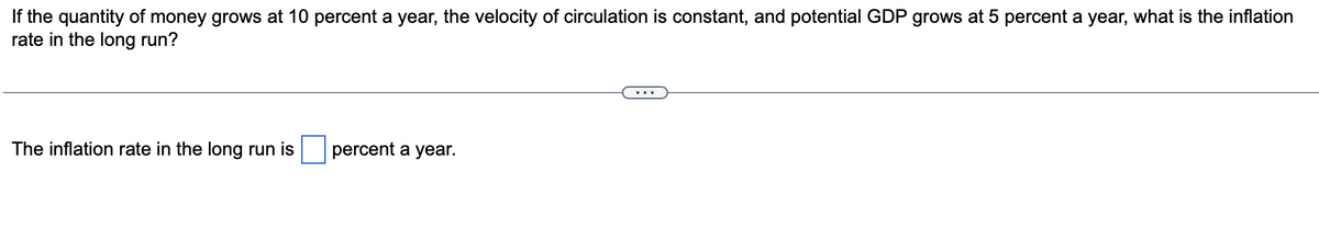 If the quantity of money grows at 10 percent a year, the velocity of circulation is constant, and potential GDP grows at 5 percent a year, what is the inflation
rate in the long run?
The inflation rate in the long run is
percent a year.