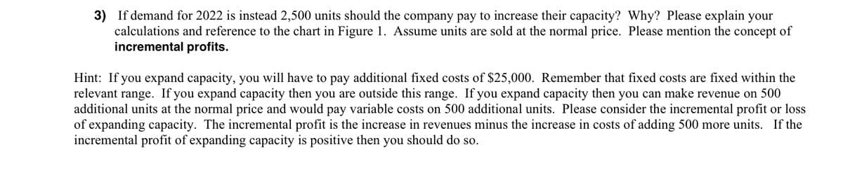 3) If demand for 2022 is instead 2,500 units should the company pay to increase their capacity? Why? Please explain your
calculations and reference to the chart in Figure 1. Assume units are sold at the normal price. Please mention the concept of
incremental profits.
Hint: If you expand capacity, you will have to pay additional fixed costs of $25,000. Remember that fixed costs are fixed within the
relevant range. If you expand capacity then you are outside this range. If you expand capacity then you can make revenue on 500
additional units at the normal price and would pay variable costs on 500 additional units. Please consider the incremental profit or loss
of expanding capacity. The incremental profit is the increase in revenues minus the increase in costs of adding 500 more units. If the
incremental profit of expanding capacity is positive then you should do so.