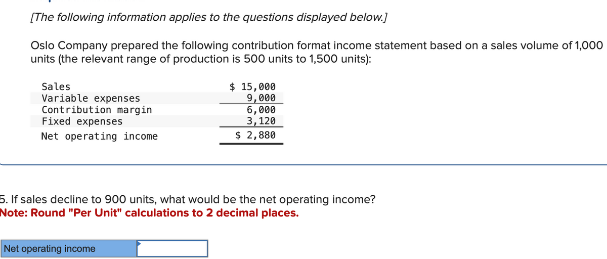 [The following information applies to the questions displayed below.]
Oslo Company prepared the following contribution format income statement based on a sales volume of 1,000
units (the relevant range of production is 500 units to 1,500 units):
Sales
Variable expenses
Contribution margin
Fixed expenses
Net operating income
$ 15,000
9,000
6,000
3,120
$ 2,880
5. If sales decline to 900 units, what would be the net operating income?
Note: Round "Per Unit" calculations to 2 decimal places.
Net operating income