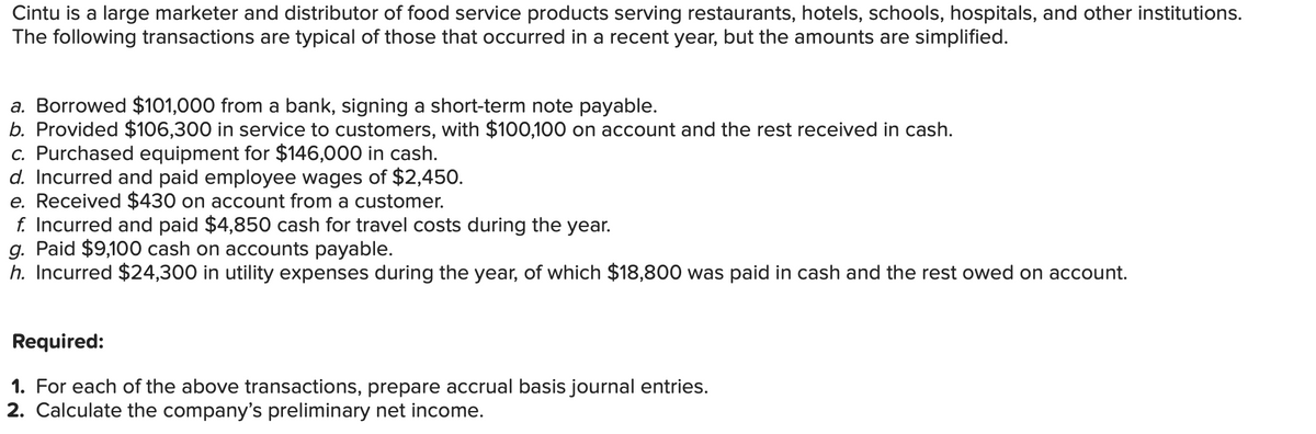 Cintu is a large marketer and distributor of food service products serving restaurants, hotels, schools, hospitals, and other institutions.
The following transactions are typical of those that occurred in a recent year, but the amounts are simplified.
a. Borrowed $101,000 from a bank, signing a short-term note payable.
b. Provided $106,300 in service to customers, with $100,100 on account and the rest received in cash.
c. Purchased equipment for $146,000 in cash.
d. Incurred and paid employee wages of $2,450.
e. Received $430 on account from a customer.
f. Incurred and paid $4,850 cash for travel costs during the year.
g. Paid $9,100 cash on accounts payable.
h. Incurred $24,300 in utility expenses during the year, of which $18,800 was paid in cash and the rest owed on account.
Required:
1. For each of the above transactions, prepare accrual basis journal entries.
2. Calculate the company's preliminary net income.