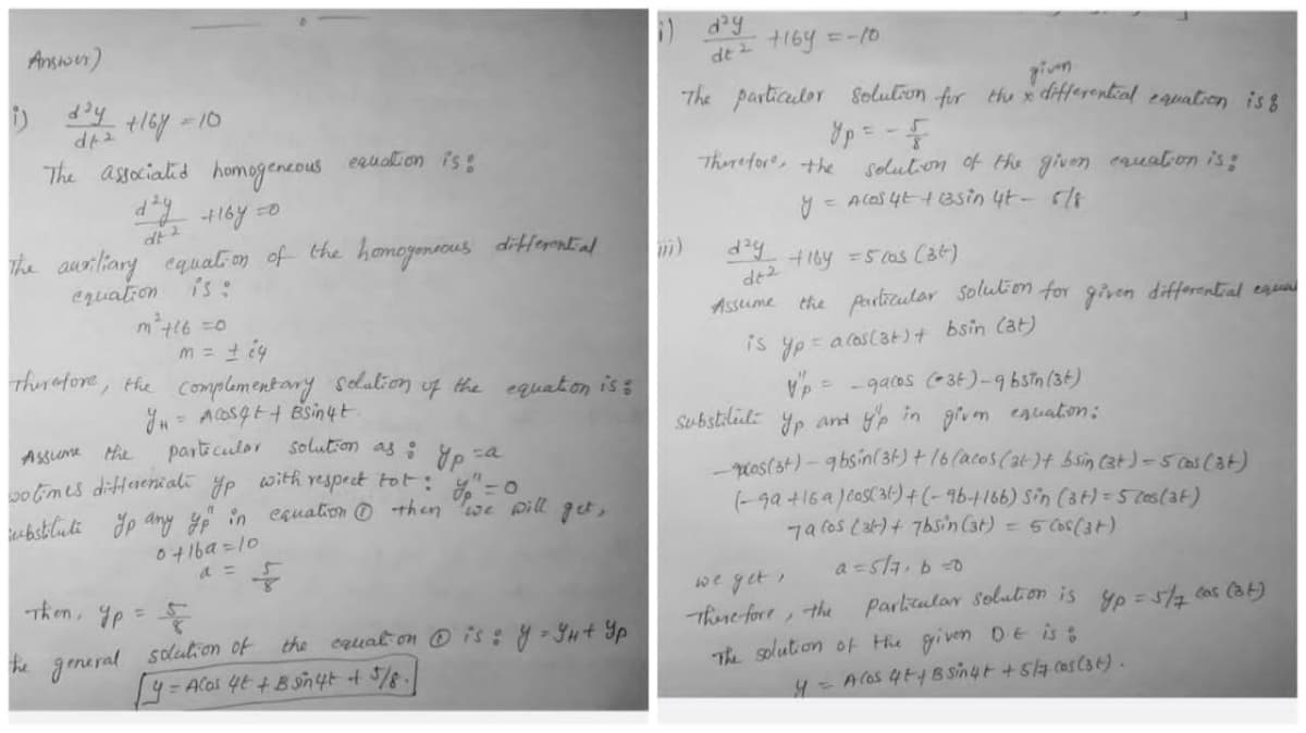 Answer)
i) day +168 = 10
df 2
The associated homogeneous
equation is:
d²y +16y=0
The auxiliary equation of the homogeneous differential
equation
m² +16=0
m = ± 24
Therefore, the complementary solution of the equation is:
y₁ = Acosq++ Bsin4t
&p=a
particular solution as:
Assume the
with respect tot: y = 0
wo times differenziati
substitute Jp any yo in cquation then we will get,
ур
0 +16a=10
Then yp=&
the general solution of the equation @is: y = GH+ Yp
[4 = Acos 4t + Bgn 4+ + 5/8.
i) day
de ² +169 = -10
The particuler solution for
yp = - F
Therefore, the
solution of the given equation is:
y = A los 4t + 1asin 4t - 5/8
+164 = 5 cas (36)
the particular solution for given differential equal
Vp = _gacos (36)-9b3in (34)
y'p in given equation:
and
cos (st) - 9bsin(31) + 16 (acos (at) + bsin (3+) = 5 cas (36)
(-99 +16 a ) cos( 3(-) + (-96-+166) Sin (3+) = 5 cos (34)
7a (os (31) + 7bsin (at) = 5 (os(3+)
a=5/7, b=0
we get,
Therefore, the
Particular solution is yp = 5/7 (as (34)
The solution of the given D.E is
m) day
Assume
2 على
given
the x differential equation is 8
is yp = acos (36) + bsin (at)
substituti yp
y = A los 4+ + B sin4+ + 5/7 cos (36).