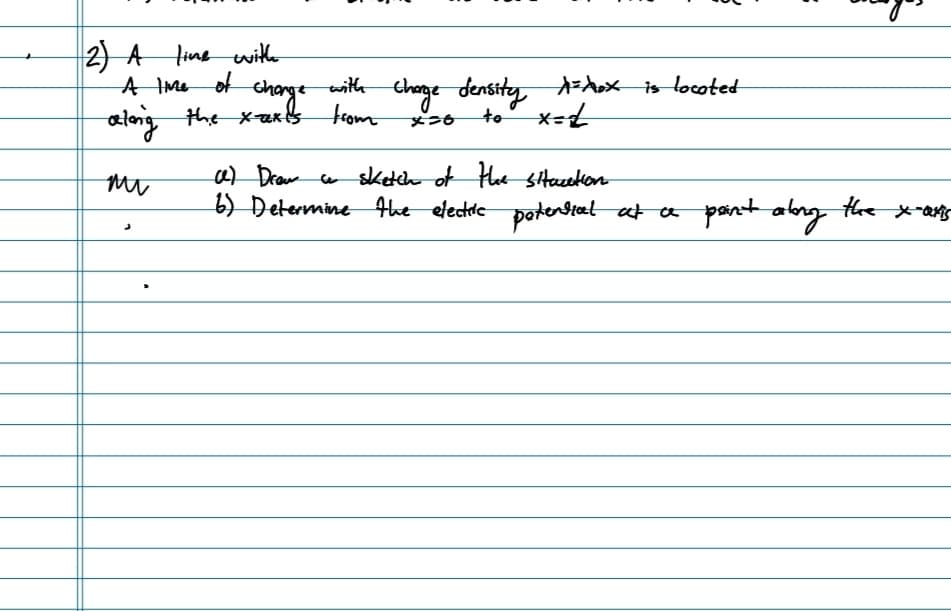 2) A line with
A lime of
along the x-axes
mi
J
change
change with
Charge density A=Xox is located
from
x=6
to
x=1
ce) Draw a sketch of the situation
6) Determine the electric potential at a point along the x-axis