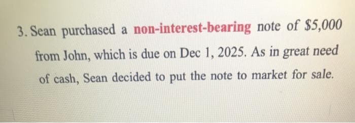 3. Sean purchased a non-interest-bearing note of $5,000
from John, which is due on Dec 1, 2025. As in great need
of cash, Sean decided to put the note to market for sale.
