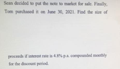 Sean decided to put the note to market for sale. Finally,
Tom purchased it on June 30, 2021. Find the size of
proceeds if interest rate is 4.8% p.a. compounded monthly
for the discount period.
