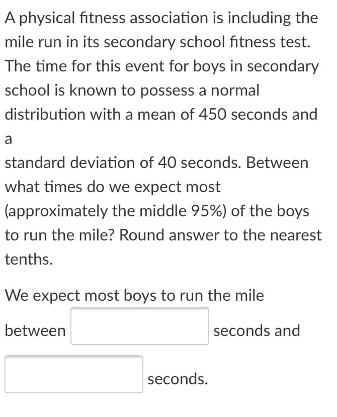 A physical fitness association is including the
mile run in its secondary school fitness test.
The time for this event for boys in secondary
school is known to possess a normal
distribution with a mean of 450 seconds and
a
standard deviation of 40 seconds. Between
what times do we expect most
(approximately the middle 95%) of the boys
to run the mile? Round answer to the nearest
tenths.
We expect most boys to run the mile
between
seconds and
seconds.
