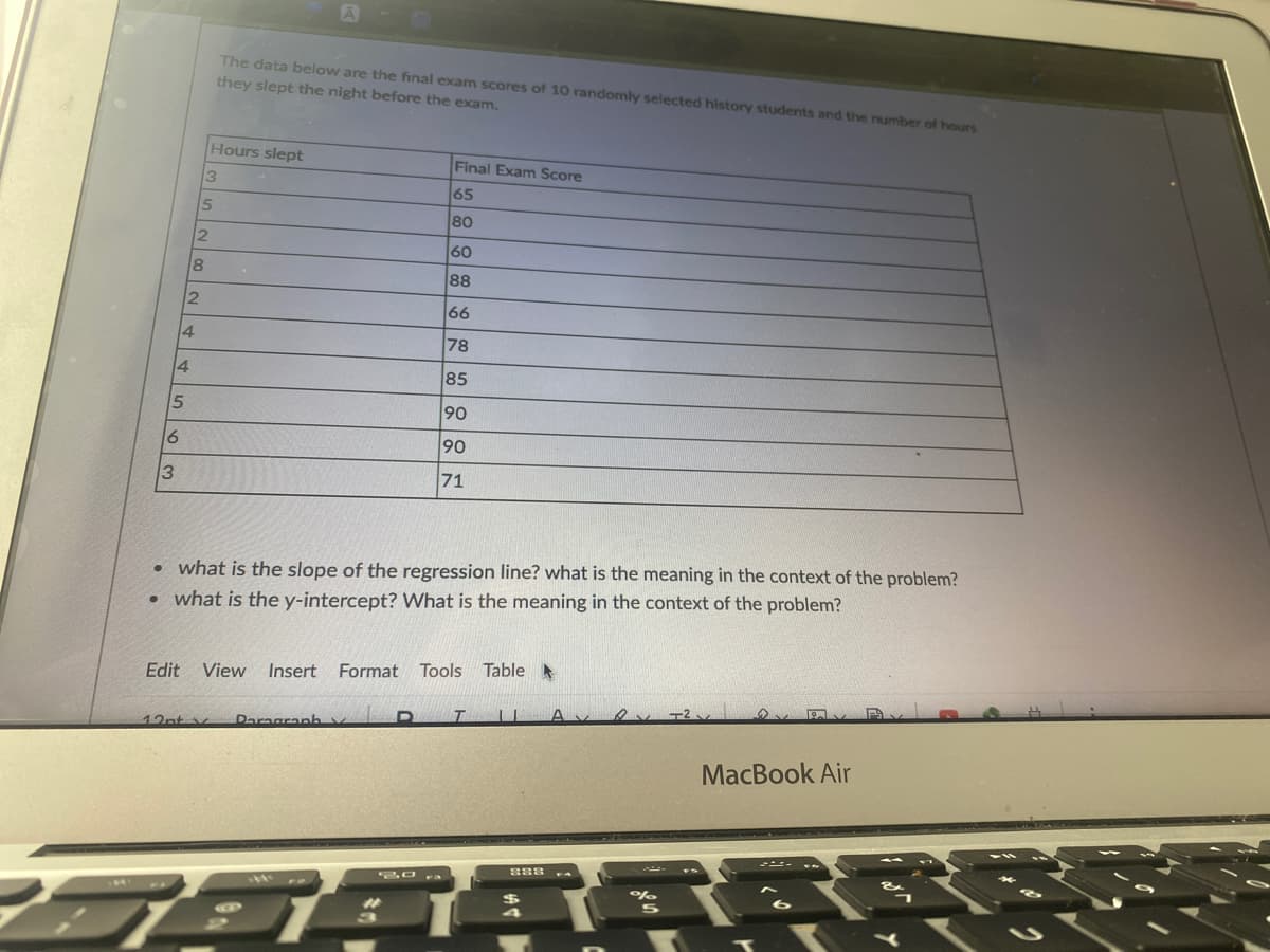 The data below are the final exam scores of 10 randomly selected history students and the nurmber of hours
they slept the night before the exam.
Hours slept
Final Exam Score
65
15
80
60
88
66
4.
78
4
85
90
90
71
what is the slope of the regression line? what is the meaning in the context of the problem?
• what is the y-intercept? What is the meaning in the context of the problem?
Edit
View
Insert
Format Tools
Table
12nt v
Daragranh v
MacBook Air
