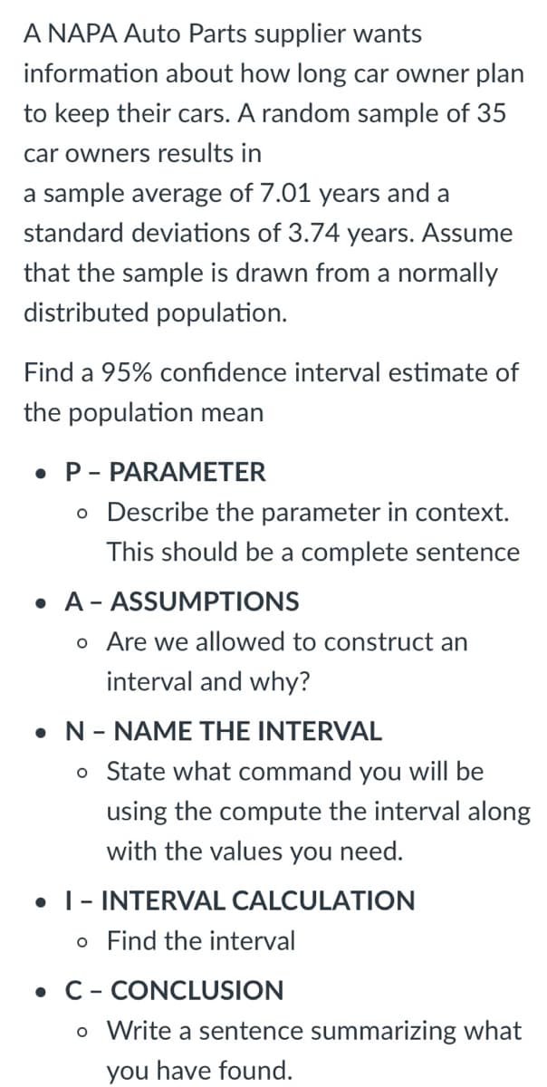 ### Confidence Interval Estimation for Population Mean

A NAPA Auto Parts supplier wants information about how long car owners plan to keep their cars. A random sample of 35 car owners results in a sample average of 7.01 years and a standard deviation of 3.74 years. Assume that the sample is drawn from a normally distributed population.

Find a 95% confidence interval estimate of the population mean.

### Step-by-Step Approach: PANIC

#### **P – PARAMETER**
Describe the parameter in context. This should be a complete sentence.
- **Context**: The parameter is the average number of years that car owners plan to keep their cars. 

#### **A – ASSUMPTIONS**
Are we allowed to construct an interval and why?
- **Justification**: We can construct a confidence interval since the sample size is 35, which is greater than 30, making the Central Limit Theorem applicable. Additionally, it is given that the sample is drawn from a normally distributed population.

#### **N – NAME THE INTERVAL**
State what command you will be using to compute the interval along with the values you need.
- **Command**: We will use the formula for a confidence interval for the population mean:
\[ \bar{x} \pm t^* \left(\frac{s}{\sqrt{n}}\right) \]
where \( \bar{x} \) is the sample mean, \( s \) is the sample standard deviation, \( n \) is the sample size, and \( t^* \) is the critical value from the t-distribution for 95% confidence.

#### **I – INTERVAL CALCULATION**
Find the interval.
1. **Sample Mean (\( \bar{x} \))**: 7.01 years
2. **Sample Standard Deviation (\( s \))**: 3.74 years
3. **Sample Size (\( n \))**: 35
4. **Degrees of Freedom (df)**: \( n - 1 = 34 \)
5. **Critical Value (\( t^* \))**: The critical t-value for 34 degrees of freedom at a 95% confidence level can be found using a t-table or calculator, approximately 2.032.

Using the formula:
\[ 7.01 \pm 2.032 \left(\frac{3.74}{\sqrt{35}}\right) \]

