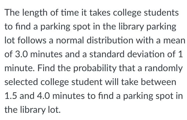 ### Understanding Parking Time Probability for College Students

The length of time it takes college students to find a parking spot in the library parking lot follows a normal distribution with:
- **Mean (μ)**: 3.0 minutes
- **Standard Deviation (σ)**: 1 minute

**Problem Statement:**
Find the probability that a randomly selected college student will spend between 1.5 and 4.0 minutes searching for a parking spot in the library parking lot.

To solve this problem, we can use the properties of the normal distribution, specifically calculating the area under the curve between the two time points (1.5 and 4.0 minutes). 

These calculations usually involve converting the time values to their respective Z-scores and then using standard normal distribution tables or software tools to find the probabilities. 

For more detailed solutions and step-by-step guidance on calculating probabilities for normally distributed data, refer to our section on **Statistics and Probability**.