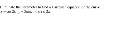 **Eliminate the parameter to find a Cartesian equation of the curve:**

Given the parametric equations:

\[ x = \cos 2t \]
\[ y = 3 \sin t \]

with the parameter \( 0 \leq t \leq 2\pi \).

**Steps to Eliminate the Parameter:**

To find the Cartesian equation of the curve, we need to eliminate the parameter \( t \).

1. **Express \( \sin t \) from the second equation:**

   From \( y = 3 \sin t \), we can solve for \(\sin t\):

   \[ \sin t = \frac{y}{3} \]

2. **Find \( \cos t \):**

   Since \(\sin^2 t + \cos^2 t = 1\),

   \[ \cos^2 t = 1 - \sin^2 t \]

   Substitute \(\sin t = \frac{y}{3}\) into the equation:

   \[ \cos^2 t = 1 - \left(\frac{y}{3}\right)^2 \]
   \[ \cos^2 t = 1 - \frac{y^2}{9} \]
   \[ \cos^2 t = \frac{9 - y^2}{9} \]

   Thus, 

   \[ \cos t = \pm \sqrt{\frac{9 - y^2}{9}} \]
   \[ \cos t = \pm \frac{\sqrt{9 - y^2}}{3} \]

3. **Find \( \cos 2t \):**

   Using the double-angle formula for cosine: 

   \[ \cos 2t = 2\cos^2 t - 1 \]

   Substitute \(\cos t\):

   \[ \cos 2t = 2\left(\frac{\sqrt{9 - y^2}}{3}\right)^2 - 1 \]
   \[ \cos 2t = 2\frac{9 - y^2}{9} - 1 \]
   \[ \cos 2t = \frac{2(9 - y^2)}{9} - 1 \]
   \[ \cos 2t = \frac{18 - 2y^2}{9} - 