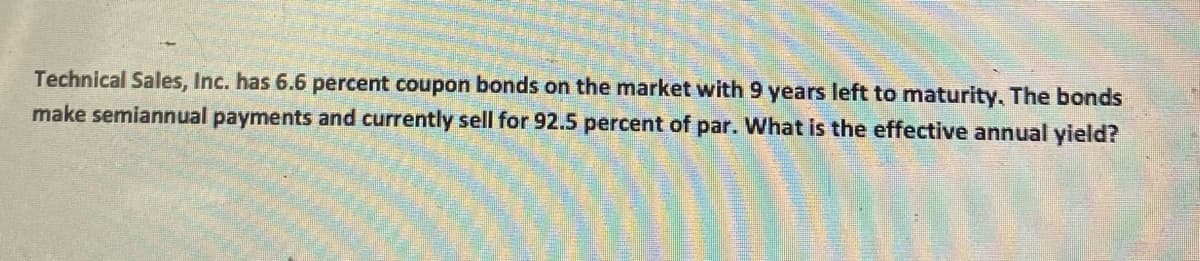 Technical Sales, Inc. has 6.6 percent coupon bonds on the market with 9 years left to maturity. The bonds
make semiannual payments and currently sell for 92.5 percent of par. What is the effective annual yield?