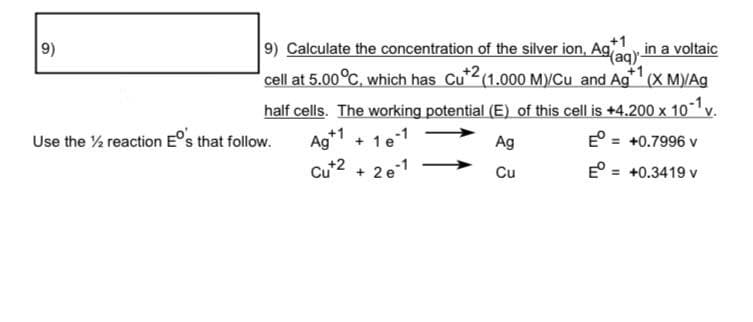 9)
+1
+1
9) Calculate the concentration of the silver ion, Ag(aq)- in a voltaic
cell at 5.00°C, which has Cu2(1.000 M)/Cu and Ag (X M)/Ag
half cells. The working potential (E) of this cell is +4.200 x 10-1
+1 +1e-1
Ag
E = +0.7996 v
Cu+2 +2e-1
Cu
E = +0.3419 v
Use the ½ reaction Eºs that follow.