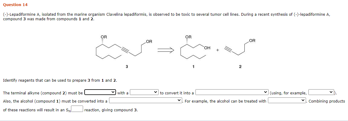 Question 14
(-)-Lepadiformine A, isolated from the marine organism Clavelina lepadiformis, is observed to be toxic to several tumor cell lines. During a recent synthesis of (-)-lepadiformine A,
compound 3 was made from compounds 1 and 2.
OR
Identify reagents that can be used to prepare 3 from 1 and 2.
The terminal alkyne (compound 2) must be
Also, the alcohol (compound 1) must be converted into a
of these reactions will result in an SN
3
with a
reaction, giving compound 3.
OR
مية مع
OR
to convert it into a
OH +
OR
✓. For example, the alcohol can be treated with
(using, for example,
✓ Combining products