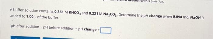 for this question.
A buffer solution contains 0.361 M KHCO3 and 0.221 M Na₂CO3. Determine the pH change when 0.098 mol NaOH is
added to 1.00 L of the buffer.
pH after addition - pH before addition = pH change=