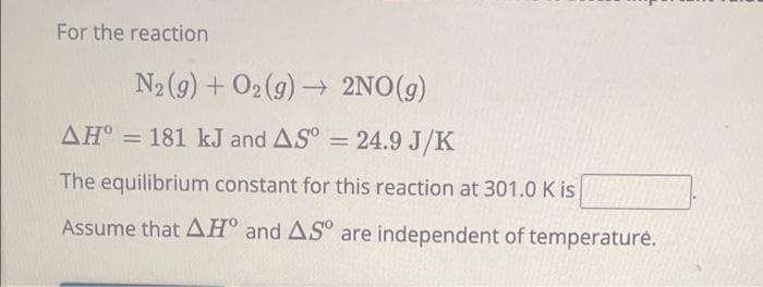 For the reaction
N₂(g) + O2(g) → 2NO(g)
->
AH = 181 kJ and AS = 24.9 J/K
The equilibrium constant for this reaction at 301.0 K is
Assume that AH and AS are independent of temperature.