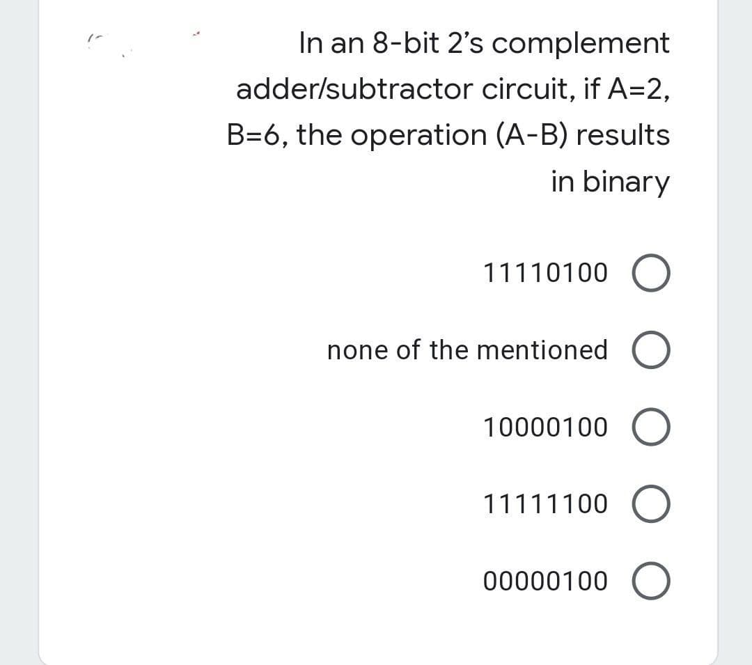 In an 8-bit 2's complement
adder/subtractor circuit, if A=2,
B=6, the operation (A-B) results
in binary
11110100 O
none of the mentioned O
10000100 O
11111100 O
00000100 O