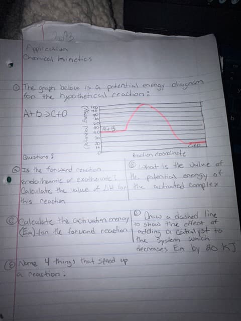 Application
Chanical kinetics
The
graph
below is a potential energy diagram
for the hypothetical reaction:
A+B C+0
(Potential Energy)
100]
40
you
16
50 A+ B
40
30
10
430
Questions?
Reaction coordinate
Ⓡ
Is the forward reaction.
kendothermic or exothermic?
what is the value of
the potential energy
Calculate the value of DH for the activated complex.
this reaction
Nome 4 things that speed up
a reaction:
b
Draw
Calculate the activation enenay
a
dashed line
to show the effect of
(EA) for the forwand reaction adding a catalyst to
I the system which
decreases En by 20 kJ