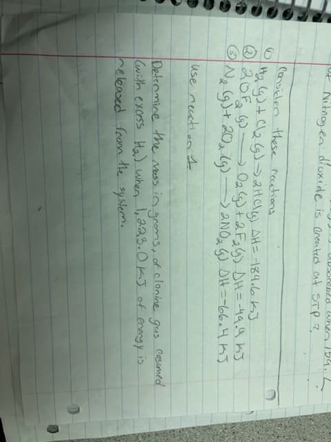 when
Nitrogen dioxide is created at STP 2
Consider these recations
#₂ (g) + (\₂ (g) → 2HCl(s) AH = -184.6 KJ
20F (9) 0₂ (g) + 2 F₂ (g) DH=-49.4 kJ
N₂ (g) + 20₂ (g) -> 2N0₂ (5) DH=-66.4 KJ
use reaction 4
Determine the mass in groms, of clonine gus casumed
(with excess H₂) when 1,223. OKJ of energy is
released from the system.