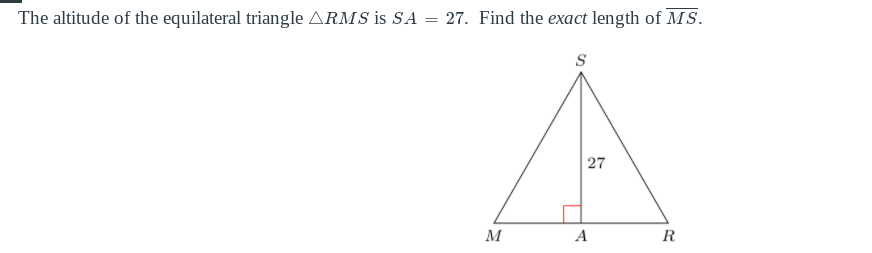 ### Problem Description

The altitude of the equilateral triangle \( \triangle RMS \) is \( SA = 27 \). Find the exact length of \( MS \).

### Diagram Explanation

The given diagram illustrates an equilateral triangle \( \triangle RMS \) with a vertex at \( S \) and the base \( MR \). The altitude \( SA \) extends from vertex \( S \) perpendicular to the base \( MR \), intersecting it at point \( A \). The length of the altitude \( SA \) is specified as 27 units. 

### Calculation Steps

To find the length of \( MS \), we can use the properties of equilateral triangles. Given that the altitude of an equilateral triangle divides it into two 30-60-90 triangles, we can use the following properties of 30-60-90 triangles:

1. The length of the side opposite the 30° angle is half the hypotenuse.
2. The length of the side opposite the 60° angle is \( \frac{\sqrt{3}}{2} \) times the hypotenuse.

Given that \( SA \) is the altitude of the equilateral triangle, we use the following relationship for an equilateral triangle with side length \( a \):

\[ \text{Altitude} = \frac{\sqrt{3}}{2} a \]

Here, the altitude \( SA = 27 \). Setting up the equation, we get:

\[ 27 = \frac{\sqrt{3}}{2} a \]

Solving for \( a \):

\[ a = \frac{27 \cdot 2}{\sqrt{3}} \]

\[ a = \frac{54}{\sqrt{3}} \]

Rationalizing the denominator:

\[ a = \frac{54 \sqrt{3}}{3} \]

\[ a = 18 \sqrt{3} \]

Since \( MS \) is a side of the equilateral triangle, the length of \( MS \) is \( 18 \sqrt{3} \).

Thus, the exact length of \( MS \) is:

\[ \boxed{18 \sqrt{3}} \]