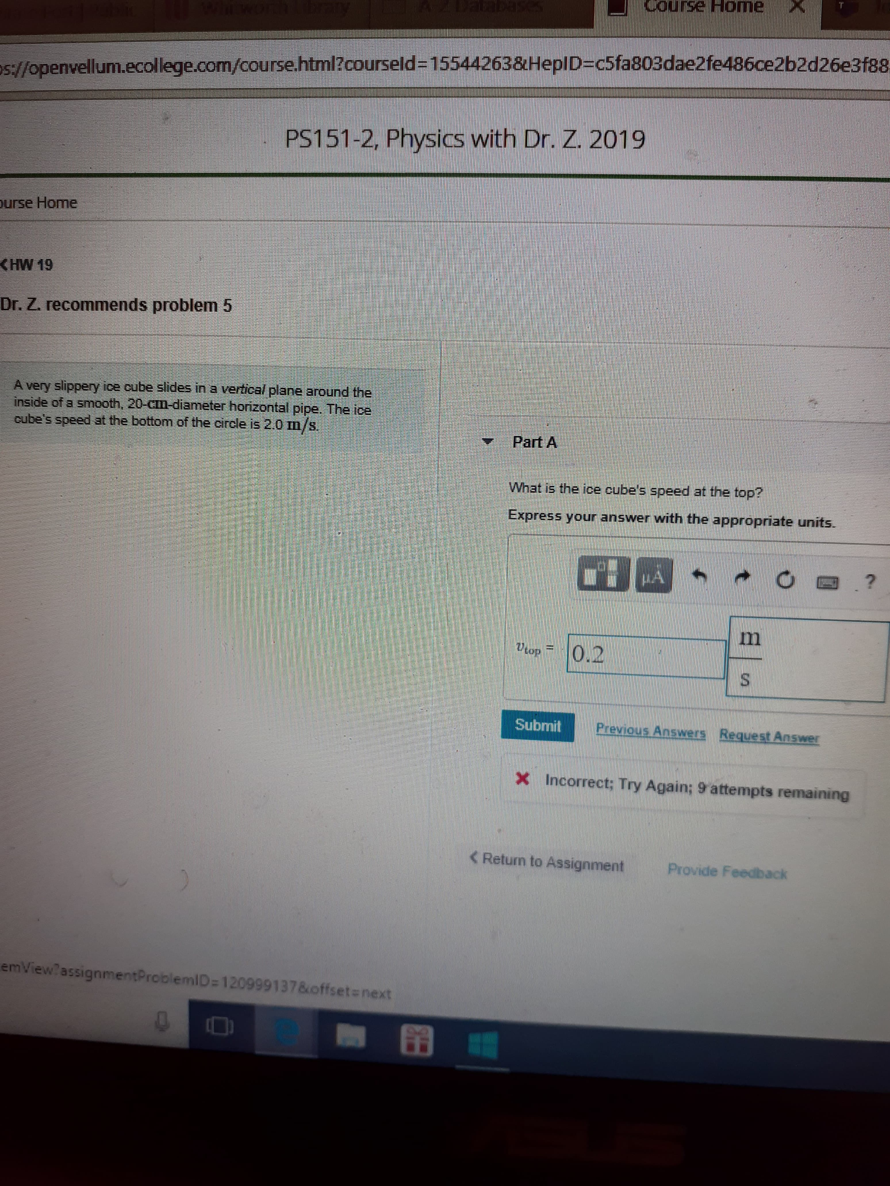 T
Sinoo
ome
os//openvellum.ecollege.com/course.html?courseld=155442638HepID=c5fa803dae2fe486ce2b2d26e3f88,
PS151-2, Physics with Dr. Z. 2019
urse Home
CHW 19
Dr. Z. recommends problem 5
A very slippery ice cube slides in a vertical plane around the
inside of a smooth, 20-CIm-diameter honzontal pipe. The ice
cube's speed at the bottom of the circle is 2.0 m/s
Part A
What is the ice cube's speed at the top?
your answer with the appropriate units.
Express
m
0.2
op
Submit
Previous Answers Request Answer
x Incorrect; Try Again; 9 attempts remaining
C Return to Assignment
Provide Feedback
emView? assignmentProblemID=120999137&offsetnext
X
