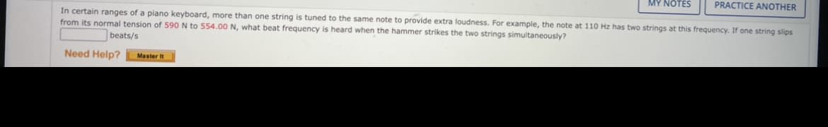 MY NOTES
PRACTICE ANOTHER
In certain ranges of a piano keyboard, more than one string is tuned to the same note to provide extra loudness. For example, the note at 110 Hz has two strings at this frequency. If one string slips
from its normal tension of 590 N to 554.00 N, what beat frequency is heard when the hammer strikes the two strings simultaneously?
beats/s
Need Help?
Master It
