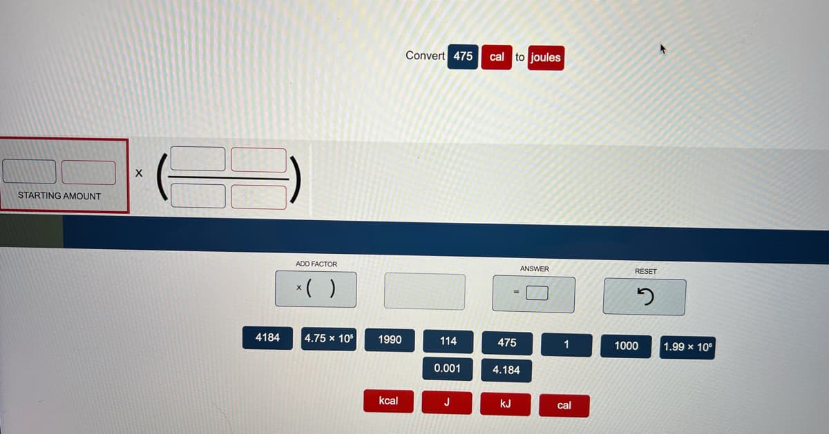 Convert 475
cal to joules
STARTING AMOUNT
ADD FACTOR
ANSWER
RESET
*( )
4184
4.75 x 10°
1990
114
475
1000
1.99 x 10
0.001
4.184
kcal
J
kJ
cal
