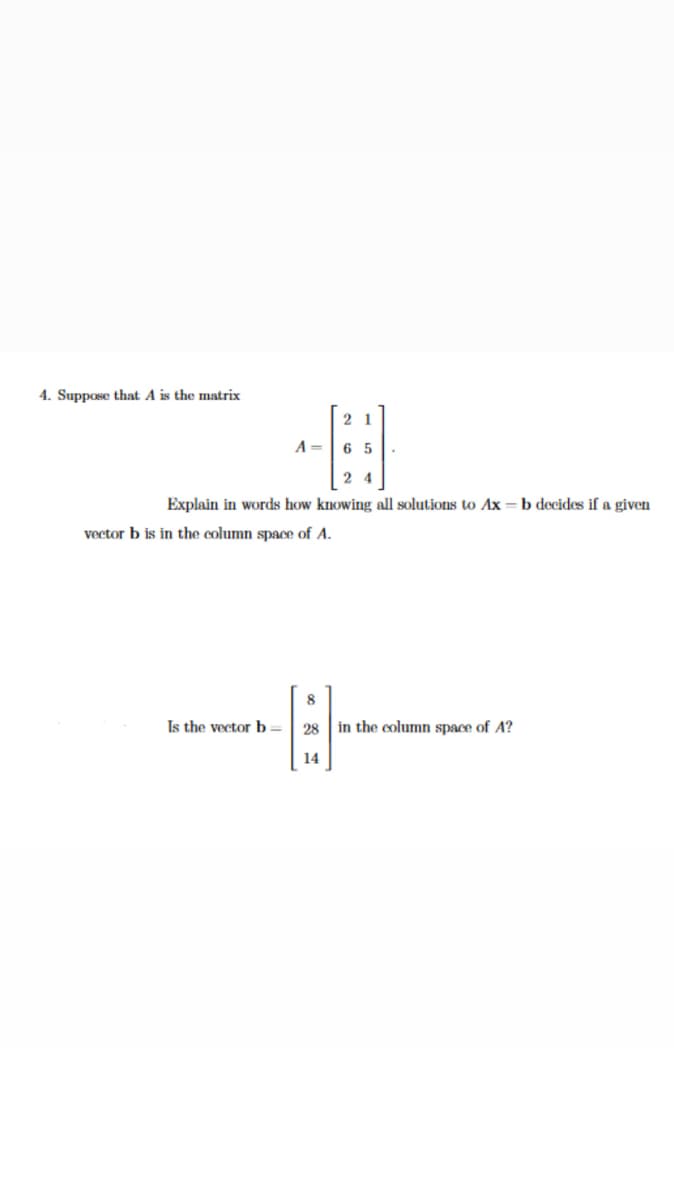 4. Suppose that A is the matrix
2 1
A =
6 5
2 4
Explain in words how knowing all solutions to Ax = b decides if a given
vector b is in the column space of A.
Is the vector b=| 28
in the column space of A?
14
